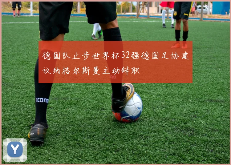 德国队止步世界杯32强德国足协建议纳格尔斯曼主动辞职