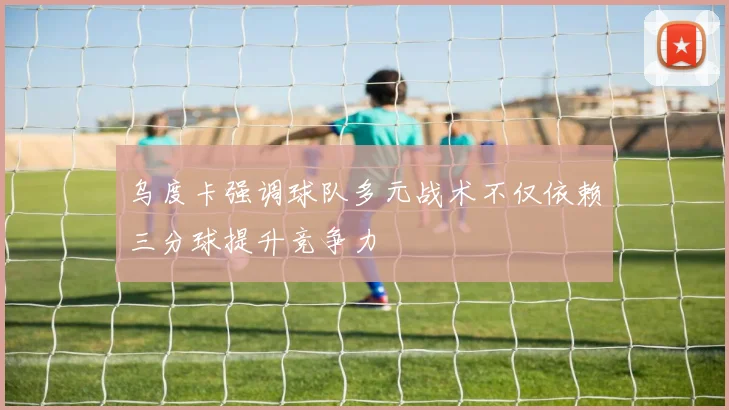 乌度卡强调球队多元战术不仅依赖三分球提升竞争力