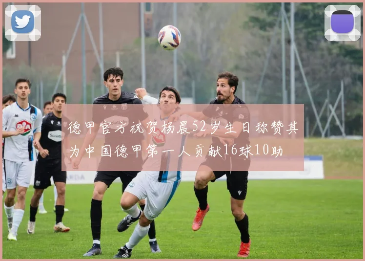 德甲官方祝贺杨晨52岁生日称赞其为中国德甲第一人贡献16球10助