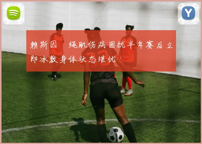 赖斯因腘绳肌伤病困扰半年赛后立即冰敷身体状态堪忧
