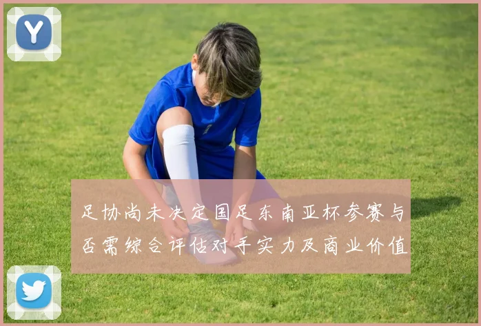 足协尚未决定国足东南亚杯参赛与否需综合评估对手实力及商业价值