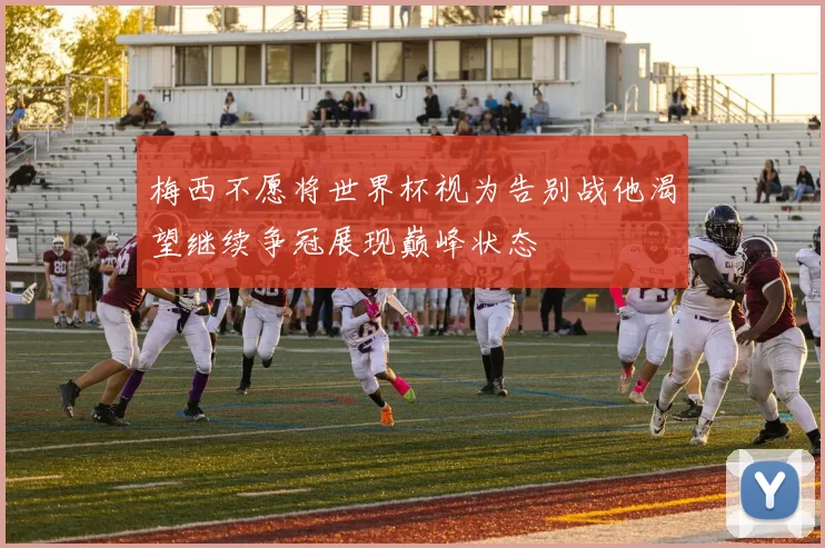 梅西不愿将世界杯视为告别战他渴望继续争冠展现巅峰状态