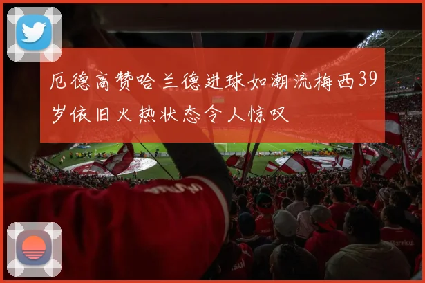 厄德高赞哈兰德进球如潮流梅西39岁依旧火热状态令人惊叹