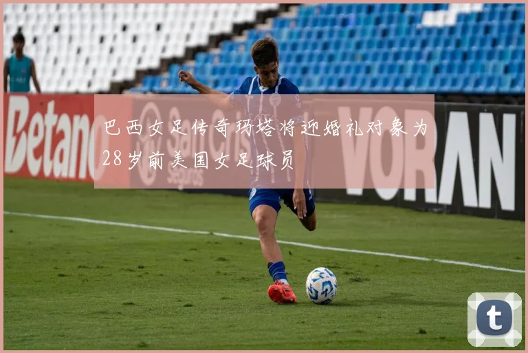 巴西女足传奇玛塔将迎婚礼对象为28岁前美国女足球员