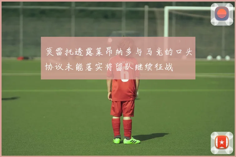 莫雷托透露莱昂纳多与马竞的口头协议未能落实将留队继续征战