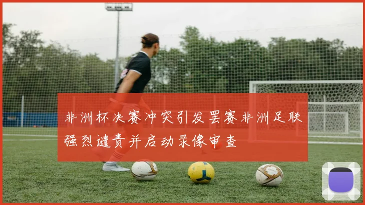 非洲杯决赛冲突引发罢赛非洲足联强烈谴责并启动录像审查