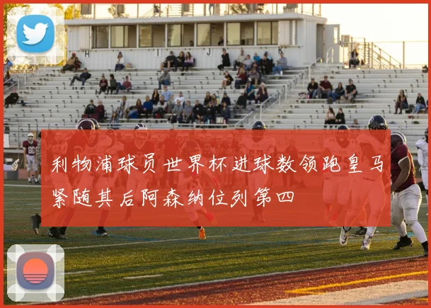 利物浦球员世界杯进球数领跑皇马紧随其后阿森纳位列第四