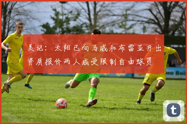 美记：太阳已向马威和布雷亚开出资质报价两人成受限制自由球员