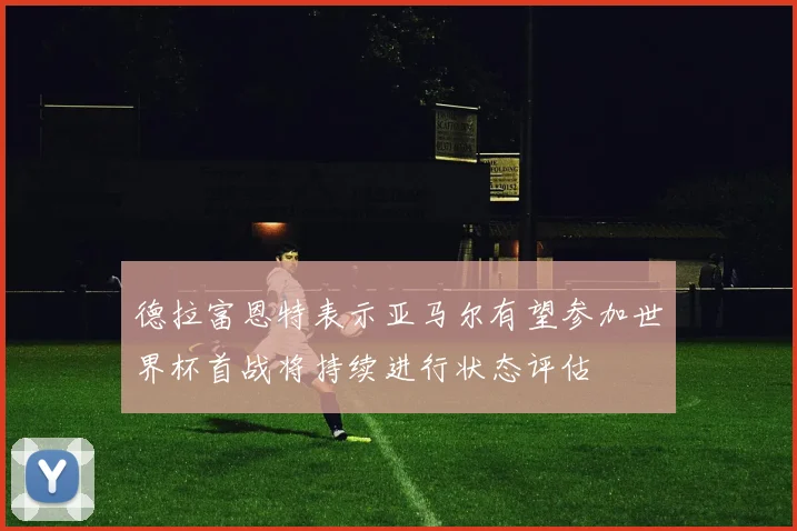 德拉富恩特表示亚马尔有望参加世界杯首战将持续进行状态评估