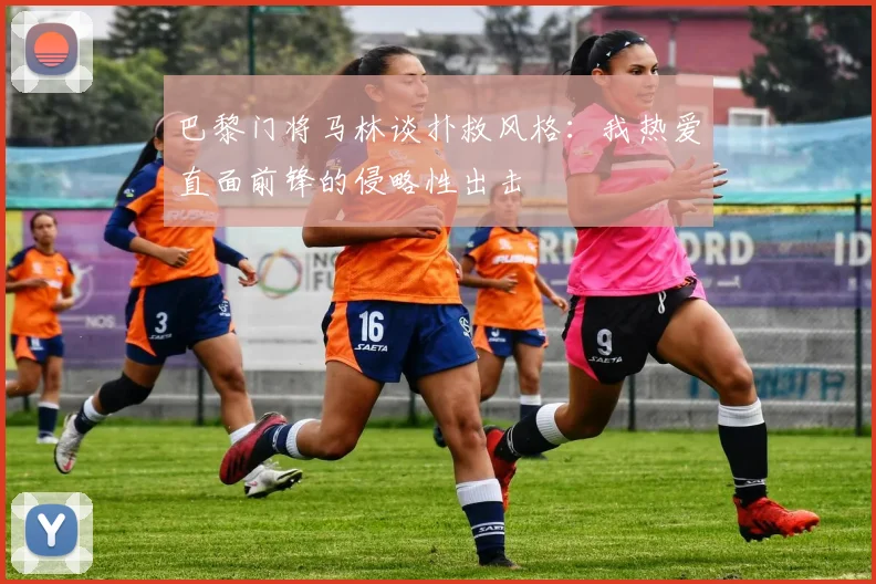 巴黎门将马林谈扑救风格：我热爱直面前锋的侵略性出击