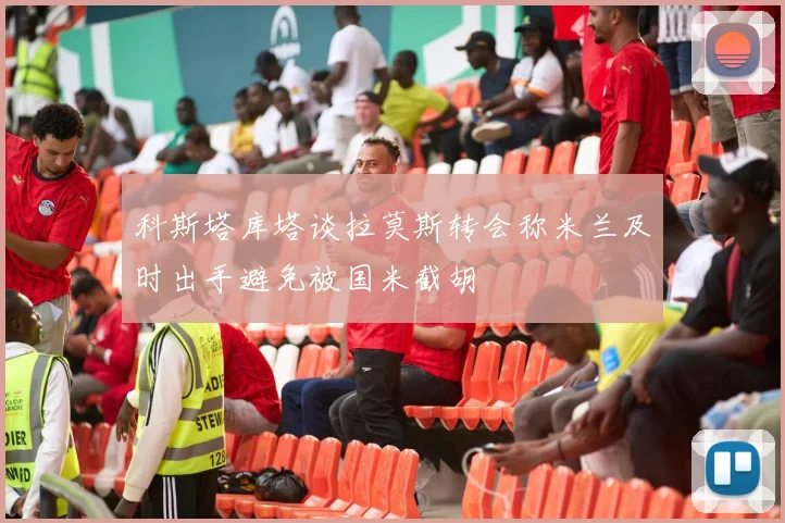 科斯塔库塔谈拉莫斯转会称米兰及时出手避免被国米截胡
