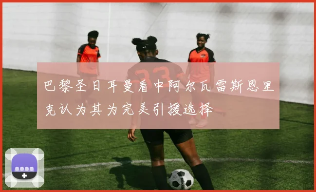 巴黎圣日耳曼看中阿尔瓦雷斯恩里克认为其为完美引援选择