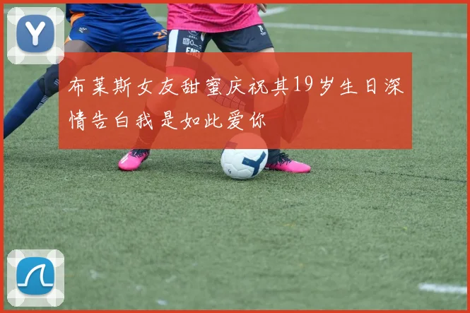 布莱斯女友甜蜜庆祝其19岁生日深情告白我是如此爱你