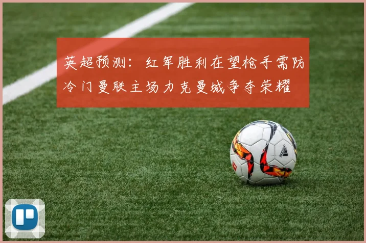 英超预测：红军胜利在望枪手需防冷门曼联主场力克曼城争夺荣耀