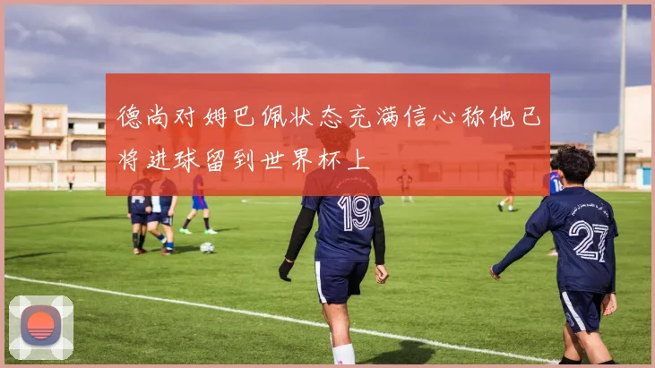 德尚对姆巴佩状态充满信心称他已将进球留到世界杯上
