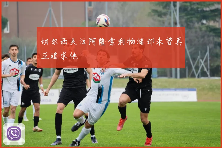 切尔西关注阿隆索利物浦却未曾真正追求他
