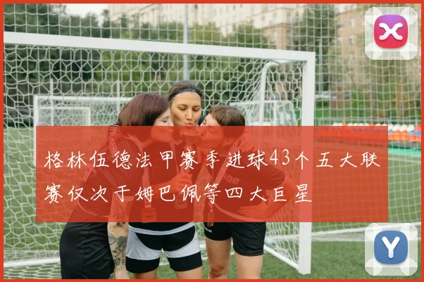 格林伍德法甲赛季进球43个五大联赛仅次于姆巴佩等四大巨星