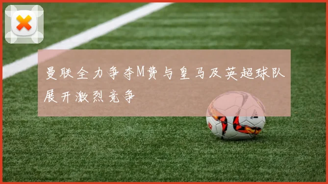 曼联全力争夺M费与皇马及英超球队展开激烈竞争