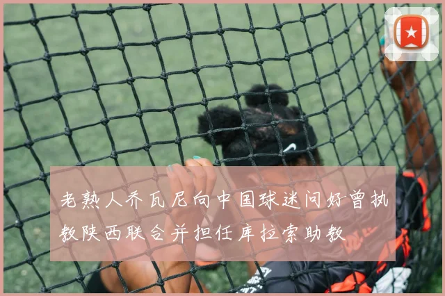 老熟人乔瓦尼向中国球迷问好曾执教陕西联合并担任库拉索助教